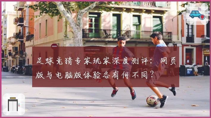 足球竞猜专家玩家深度测评：网页版与电脑版体验各有何不同？