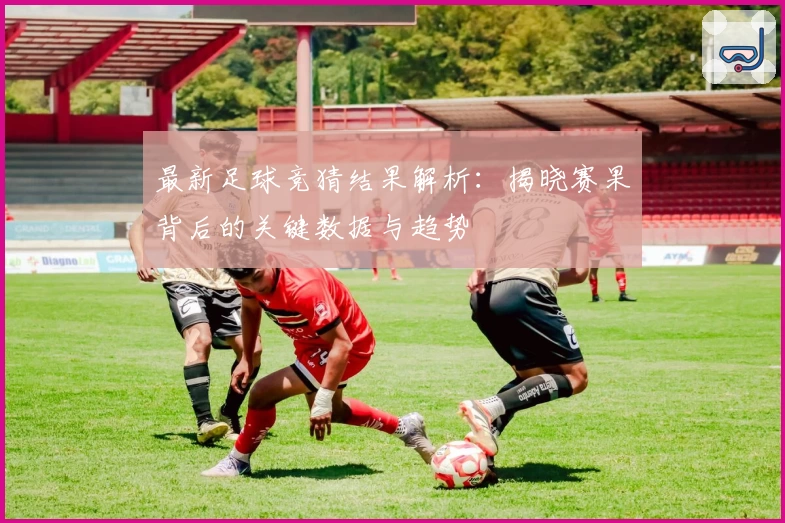最新足球竞猜结果解析：揭晓赛果背后的关键数据与趋势