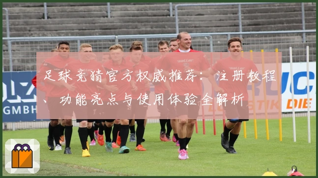 足球竞猜官方权威推荐：注册教程、功能亮点与使用体验全解析