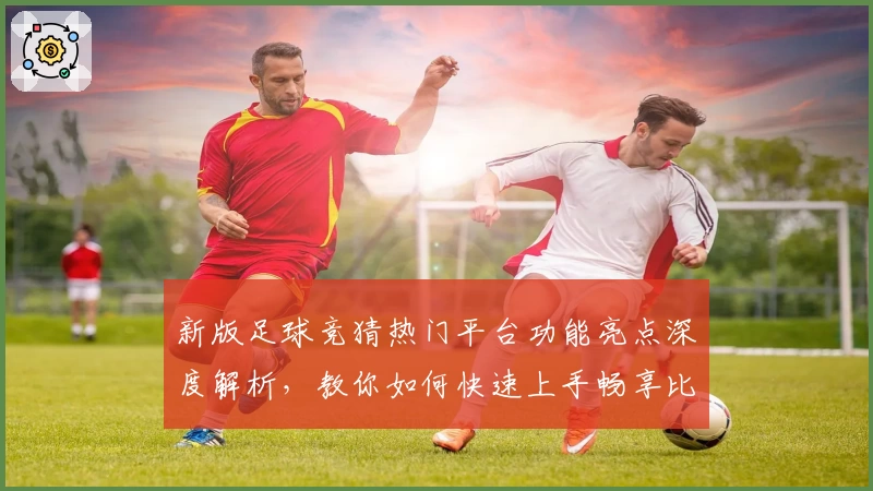 新版足球竞猜热门平台功能亮点深度解析，教你如何快速上手畅享比赛趣味
