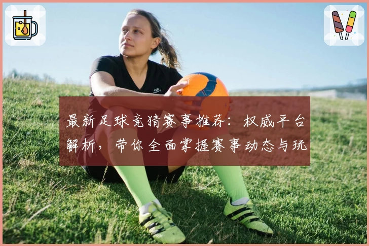 最新足球竞猜赛事推荐：权威平台解析，带你全面掌握赛事动态与玩法攻略
