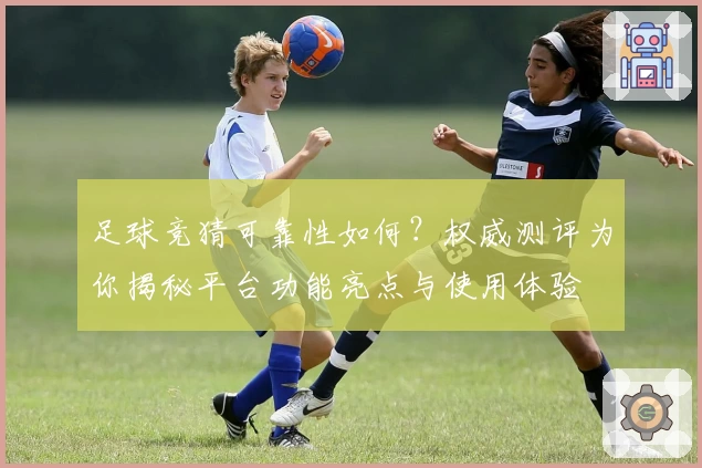 足球竞猜可靠性如何？权威测评为你揭秘平台功能亮点与使用体验